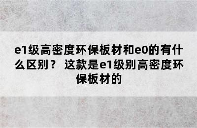 e1级高密度环保板材和e0的有什么区别？ 这款是e1级别高密度环保板材的